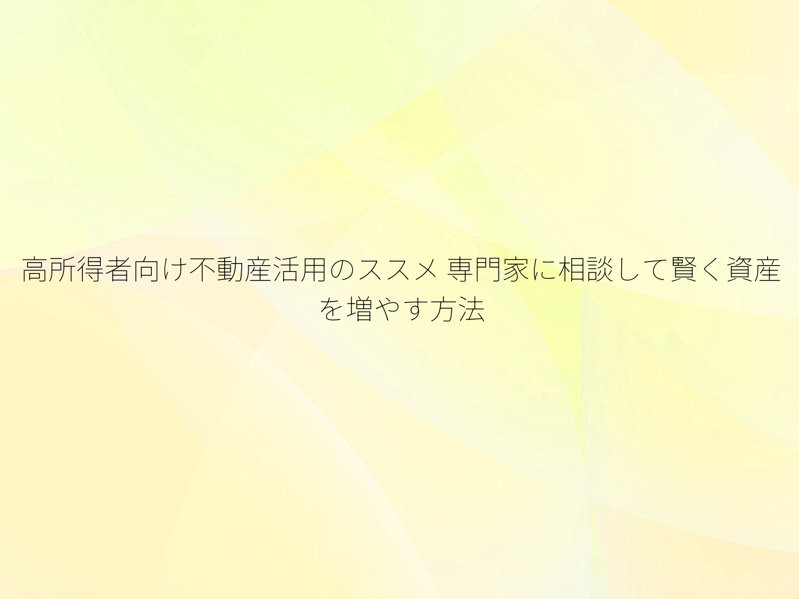 高所得者向け不動産活用のススメ 専門家に相談して賢く資産を増やす方法